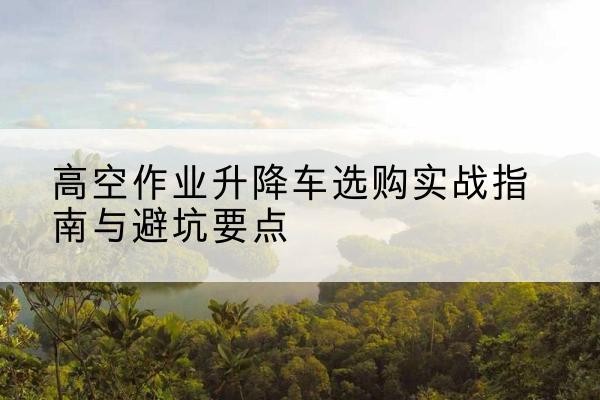 崇明区升降车怎么选-高空作业升降车选购实战指南与避坑要点