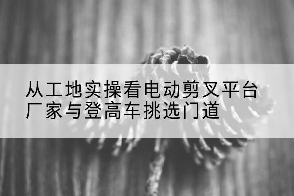 崇明区电动剪叉升降平台厂家-从工地实操看电动剪叉平台厂家与登高车挑选门道