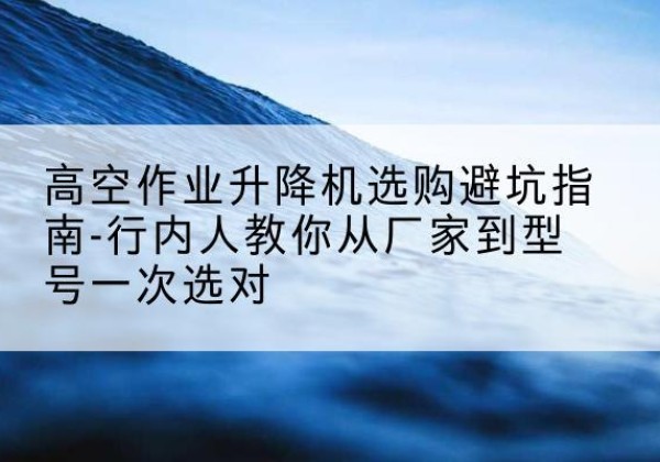 崇明区升降平台厂家-高空作业升降机选购避坑指南-行内人教你从厂家到型号一次选对