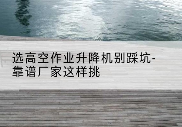 崇明区剪叉式升降机厂家-选高空作业升降机别踩坑-靠谱厂家这样挑