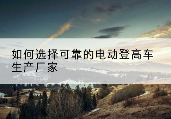 崇明区电动登高车厂家-如何选择可靠的电动登高车生产厂家