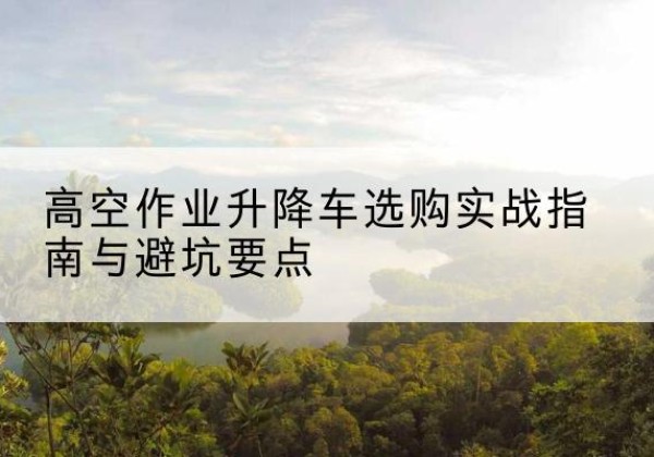 崇明区升降车怎么选-高空作业升降车选购实战指南与避坑要点